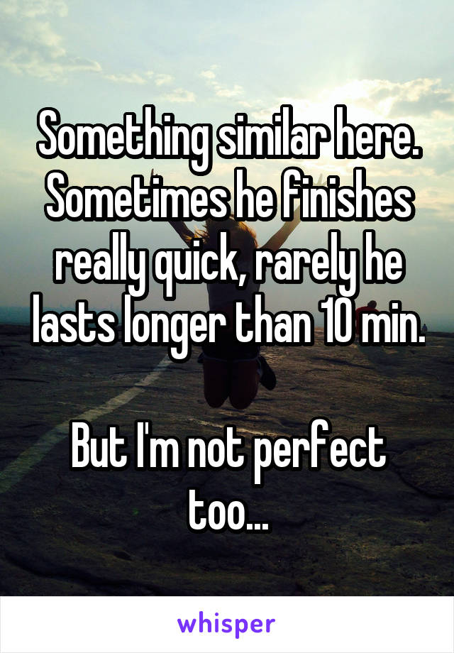 Something similar here.
Sometimes he finishes really quick, rarely he lasts longer than 10 min. 
But I'm not perfect too...