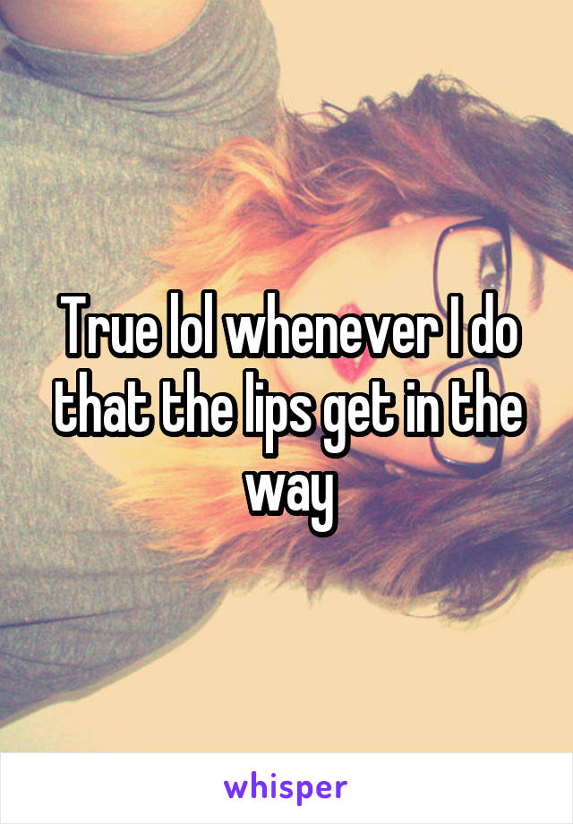 True lol whenever I do that the lips get in the way