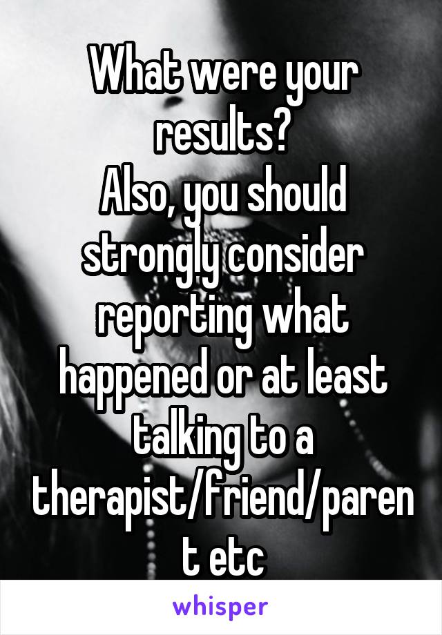 What were your results?
Also, you should strongly consider reporting what happened or at least talking to a therapist/friend/parent etc