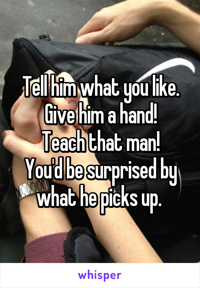 Tell him what you like. Give him a hand!
Teach that man!
You'd be surprised by what he picks up. 