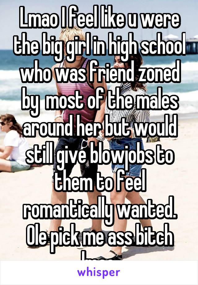Lmao I feel like u were the big girl in high school who was friend zoned by  most of the males around her but would still give blowjobs to them to feel romantically wanted. Ole pick me ass bitch lmao.