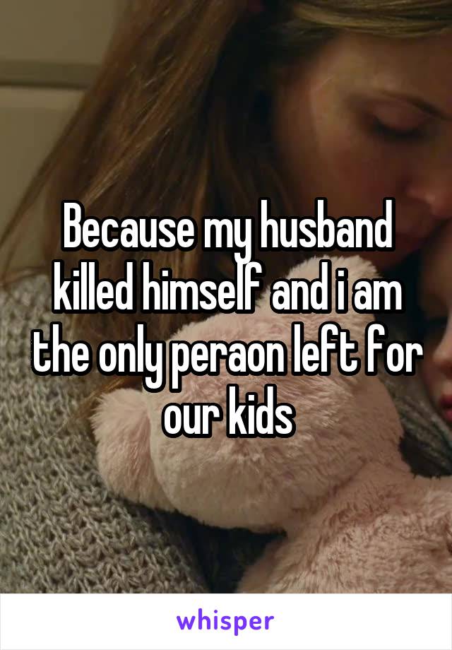 Because my husband killed himself and i am the only peraon left for our kids