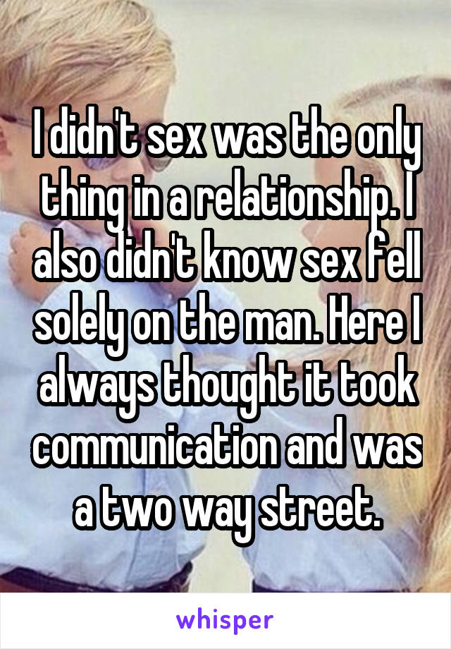 I didn't sex was the only thing in a relationship. I also didn't know sex fell solely on the man. Here I always thought it took communication and was a two way street.