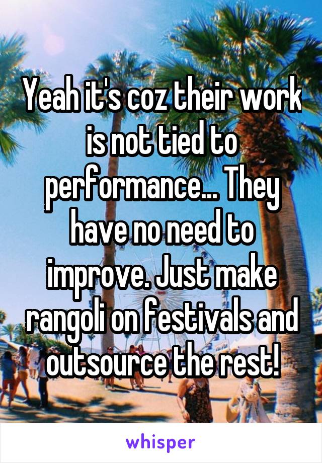Yeah it's coz their work is not tied to performance... They have no need to improve. Just make rangoli on festivals and outsource the rest!