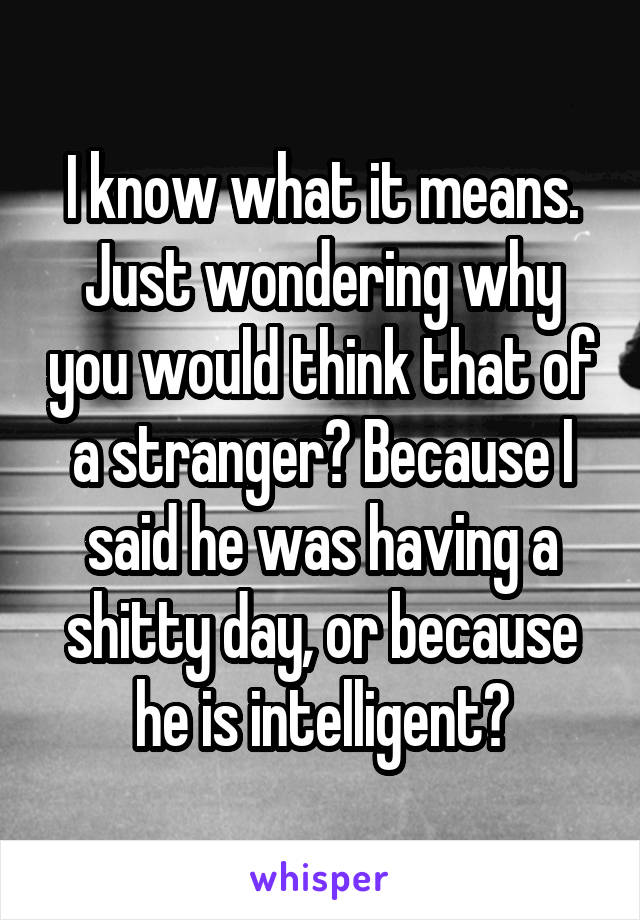 I know what it means. Just wondering why you would think that of a stranger? Because I said he was having a shitty day, or because he is intelligent?