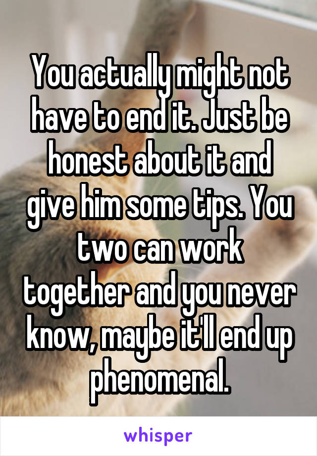 You actually might not have to end it. Just be honest about it and give him some tips. You two can work together and you never know, maybe it'll end up phenomenal.