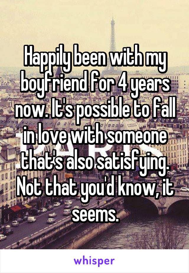 Happily been with my boyfriend for 4 years now. It's possible to fall in love with someone that's also satisfying. Not that you'd know, it seems.