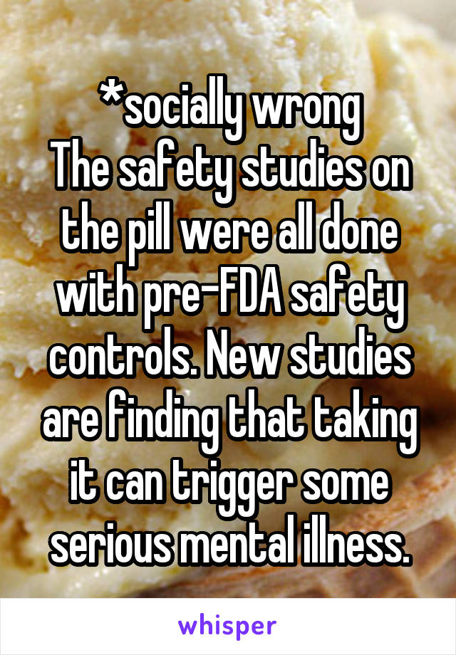 *socially wrong
The safety studies on the pill were all done with pre-FDA safety controls. New studies are finding that taking it can trigger some serious mental illness.