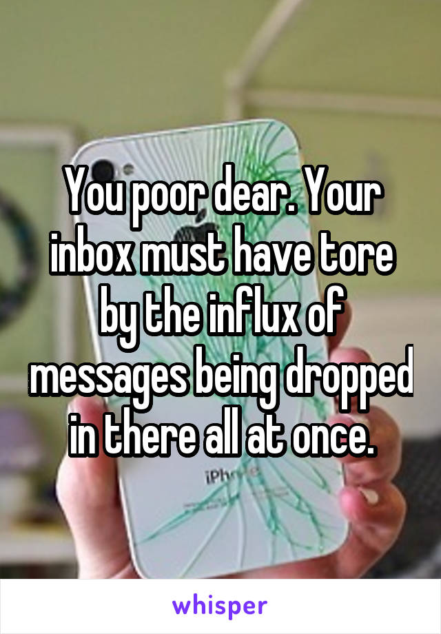 You poor dear. Your inbox must have tore by the influx of messages being dropped in there all at once.