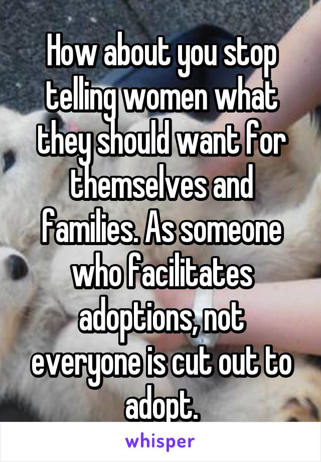 How about you stop telling women what they should want for themselves and families. As someone who facilitates adoptions, not everyone is cut out to adopt.