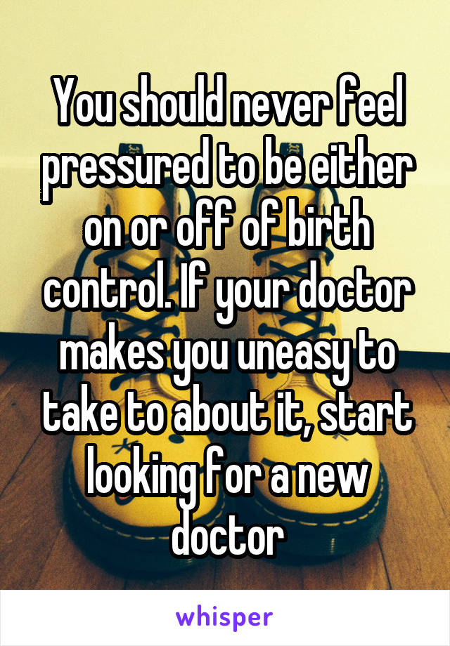 You should never feel pressured to be either on or off of birth control. If your doctor makes you uneasy to take to about it, start looking for a new doctor