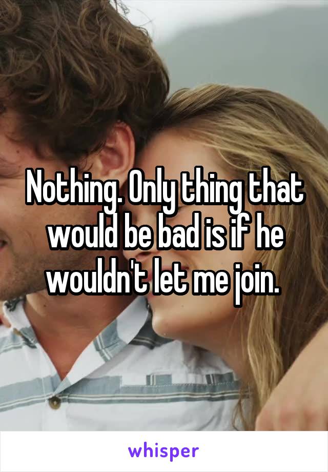 Nothing. Only thing that would be bad is if he wouldn't let me join. 