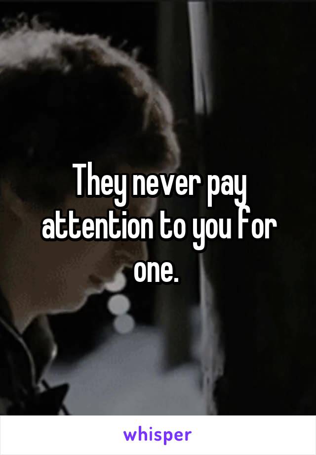 They never pay attention to you for one. 