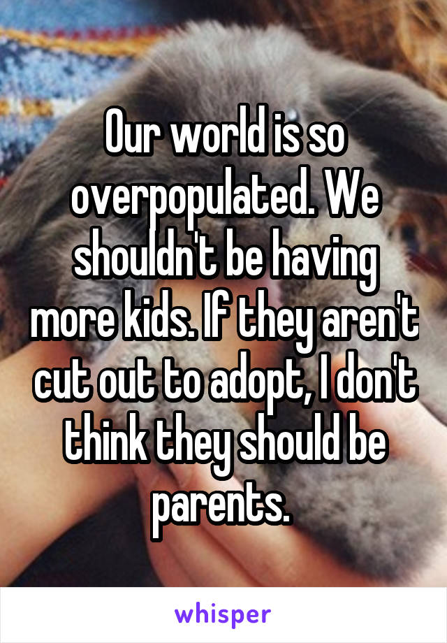 Our world is so overpopulated. We shouldn't be having more kids. If they aren't cut out to adopt, I don't think they should be parents. 