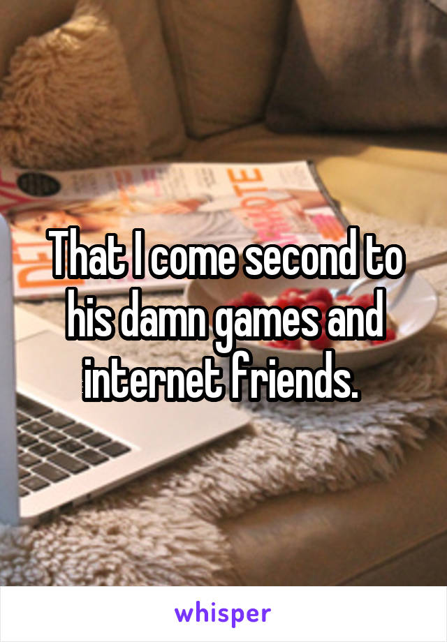 That I come second to his damn games and internet friends. 