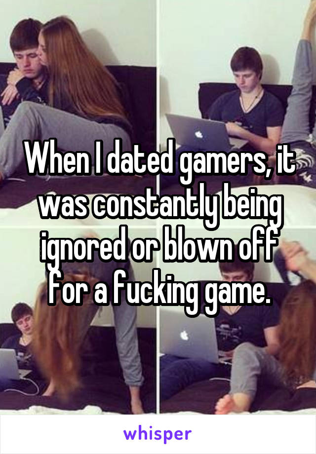 When I dated gamers, it was constantly being ignored or blown off for a fucking game.