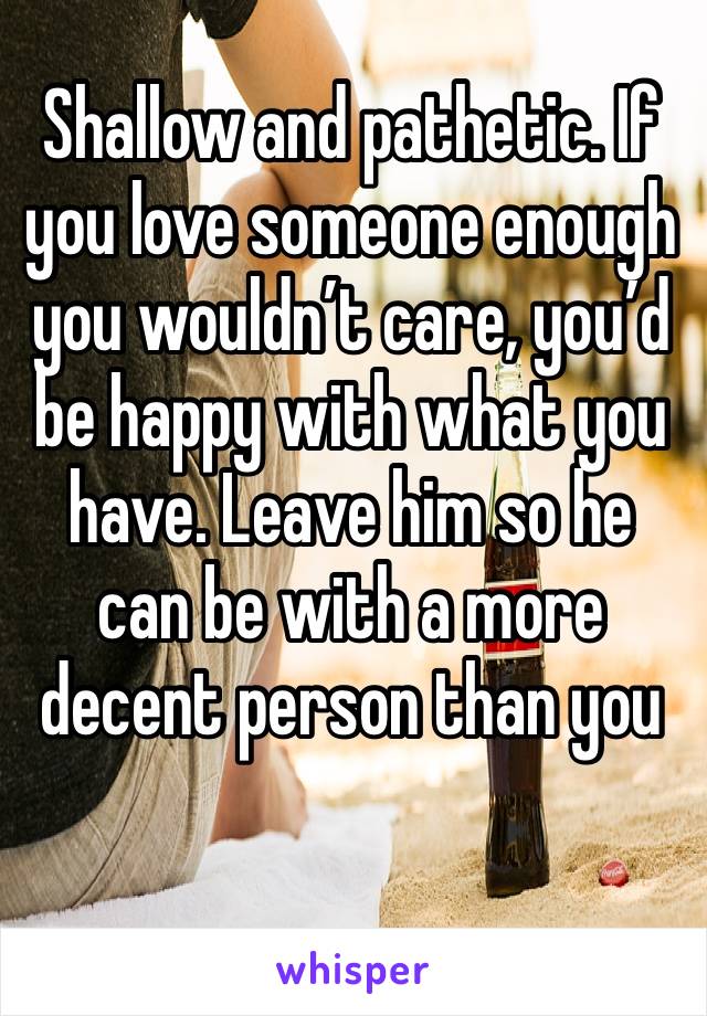 Shallow and pathetic. If you love someone enough you wouldn’t care, you’d be happy with what you have. Leave him so he can be with a more decent person than you
