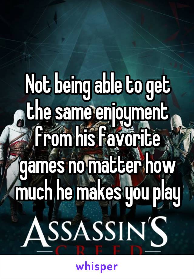 Not being able to get the same enjoyment from his favorite games no matter how much he makes you play