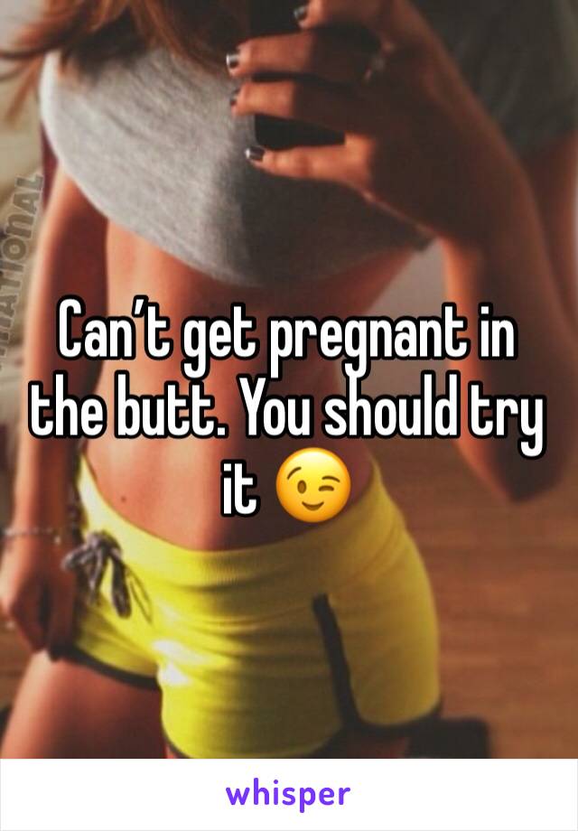 Can’t get pregnant in the butt. You should try it 😉