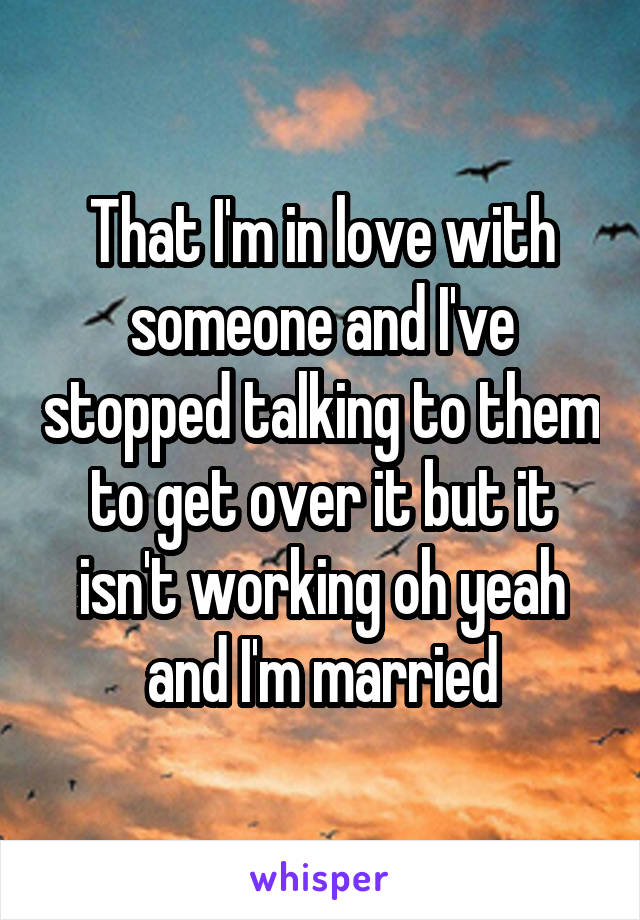That I'm in love with someone and I've stopped talking to them to get over it but it isn't working oh yeah and I'm married