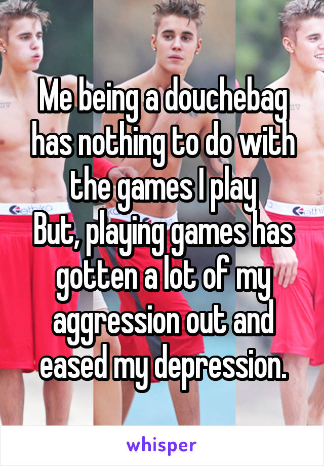 Me being a douchebag has nothing to do with the games I play
But, playing games has gotten a lot of my aggression out and eased my depression.