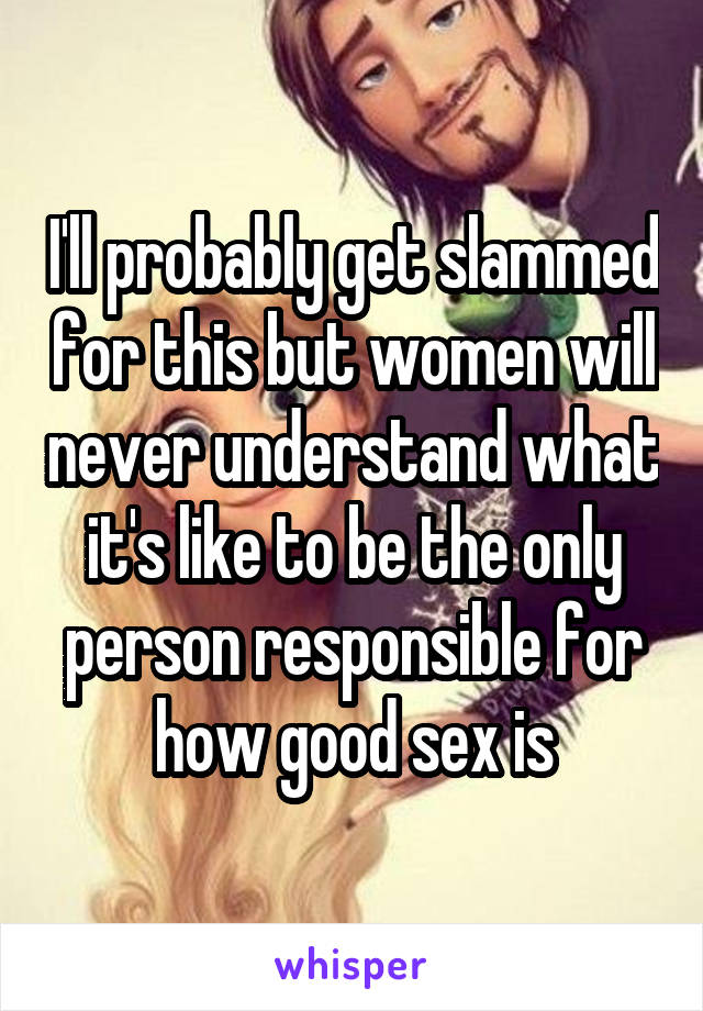 I'll probably get slammed for this but women will never understand what it's like to be the only person responsible for how good sex is