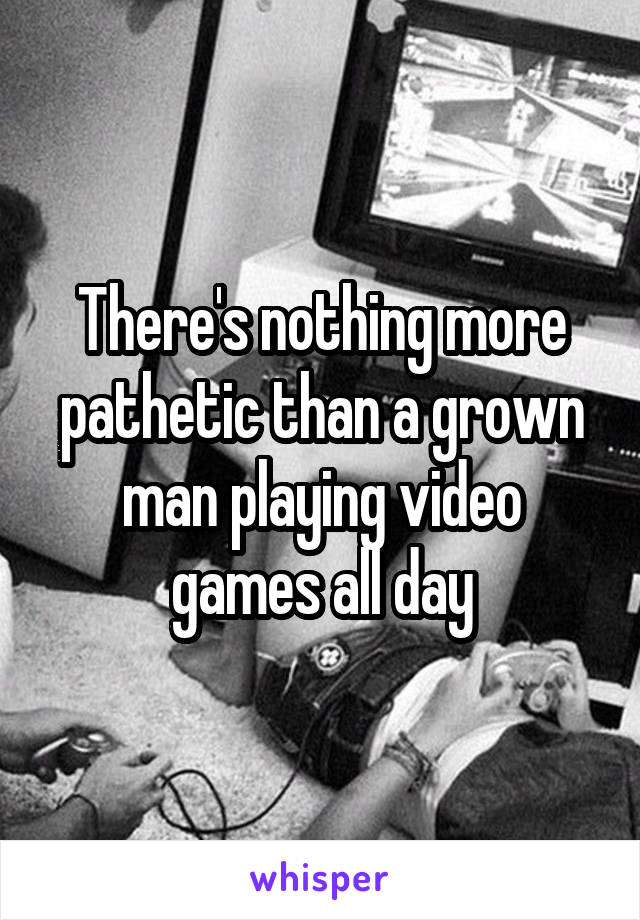 There's nothing more pathetic than a grown man playing video games all day