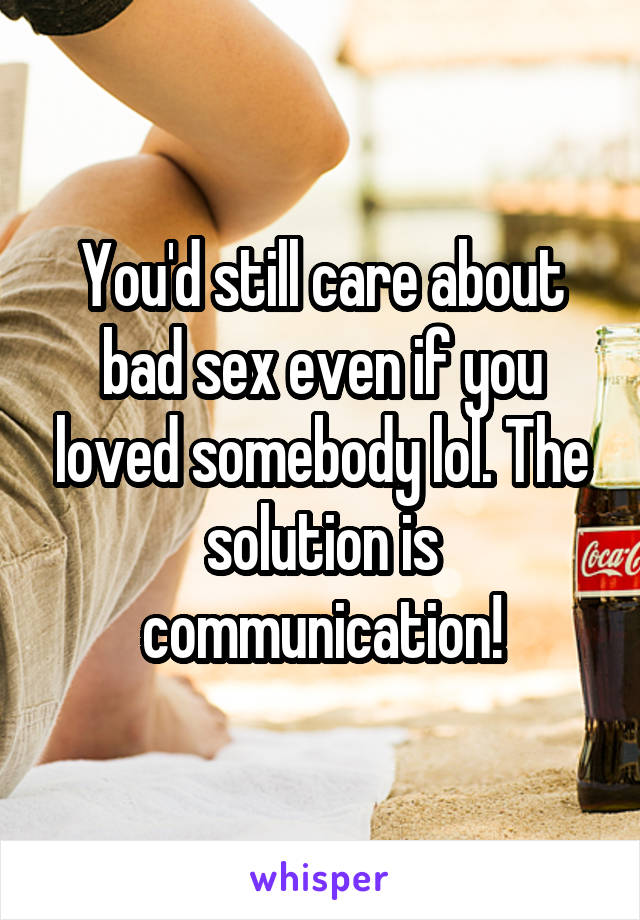 You'd still care about bad sex even if you loved somebody lol. The solution is communication!