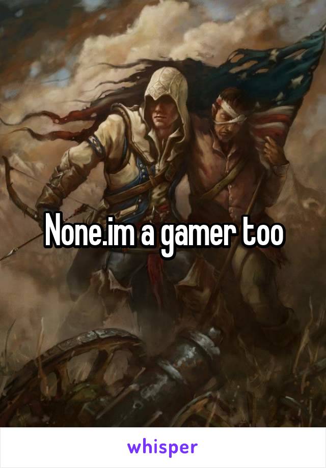 None.im a gamer too