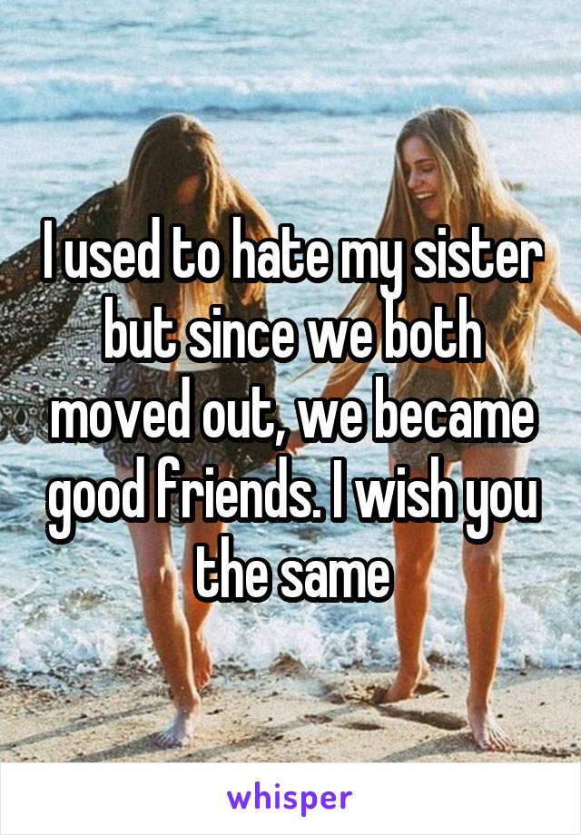 I used to hate my sister but since we both moved out, we became good friends. I wish you the same