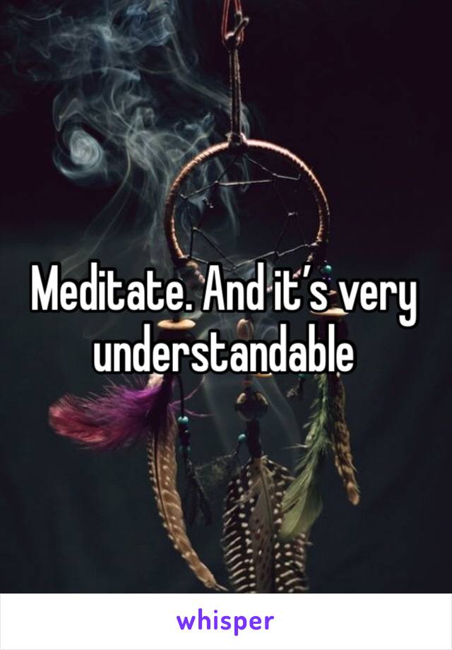 Meditate. And it’s very understandable 