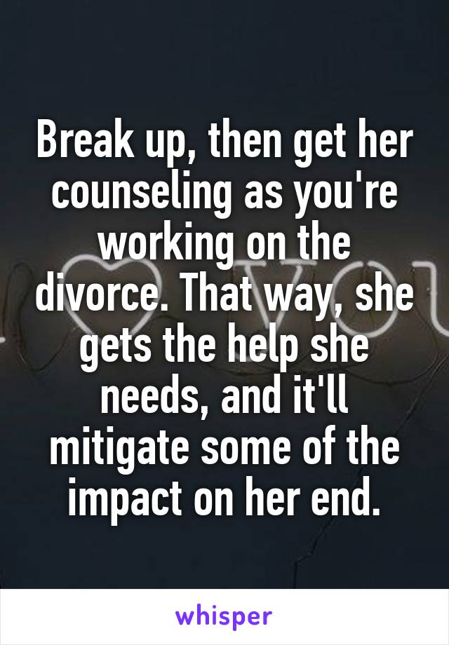 Break up, then get her counseling as you're working on the divorce. That way, she gets the help she needs, and it'll mitigate some of the impact on her end.