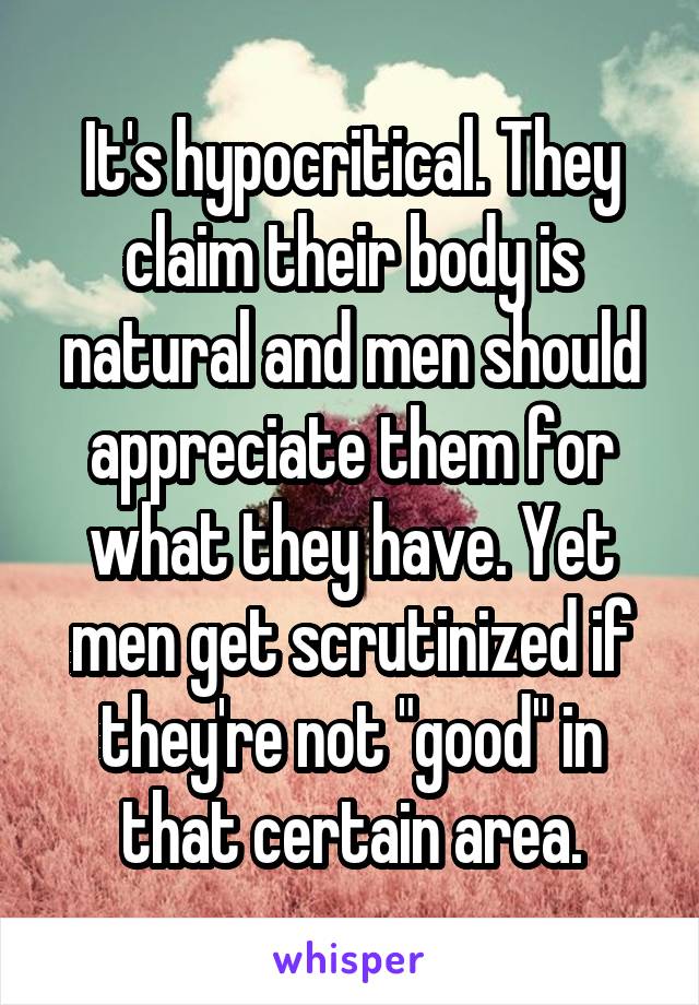 It's hypocritical. They claim their body is natural and men should appreciate them for what they have. Yet men get scrutinized if they're not "good" in that certain area.