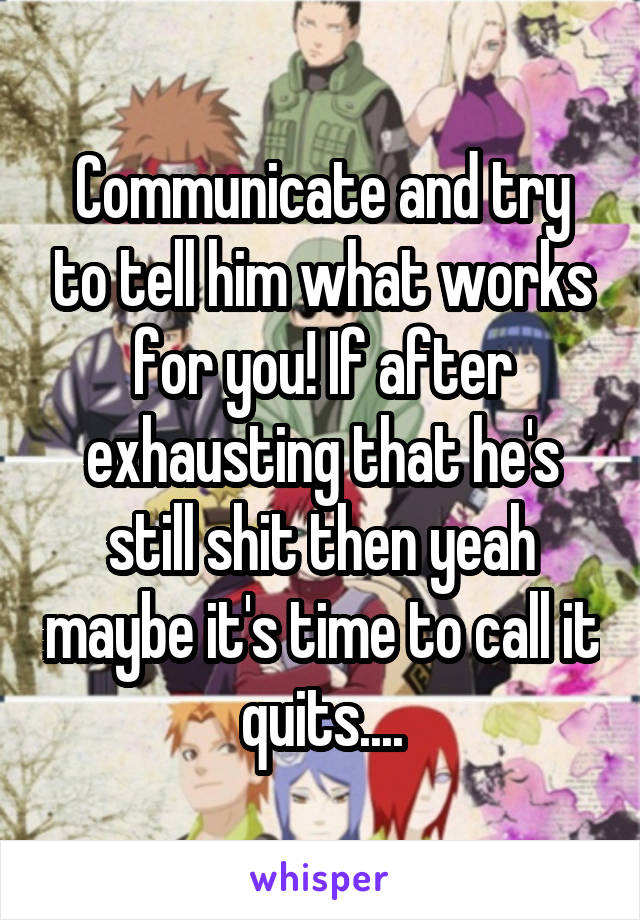 Communicate and try to tell him what works for you! If after exhausting that he's still shit then yeah maybe it's time to call it quits....