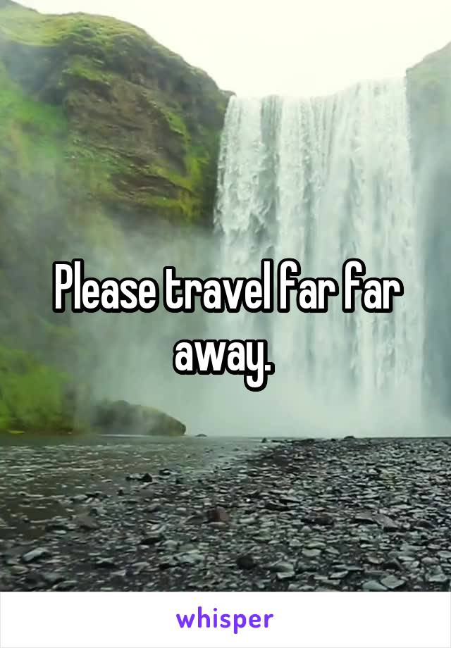 Please travel far far away. 