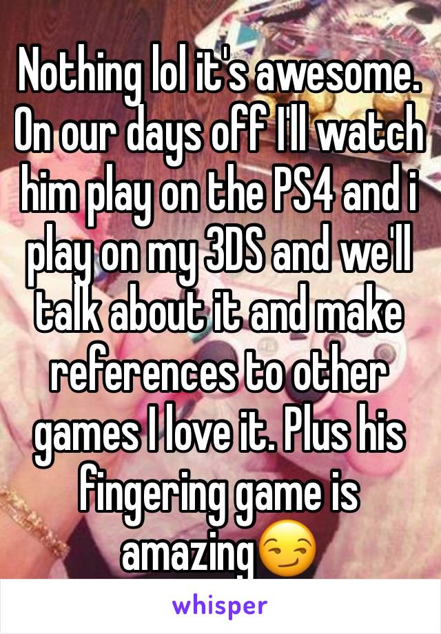 Nothing lol it's awesome. On our days off I'll watch him play on the PS4 and i play on my 3DS and we'll talk about it and make references to other games I love it. Plus his fingering game is amazing😏