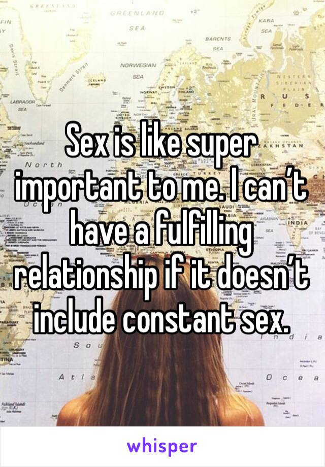 Sex is like super important to me. I can’t have a fulfilling relationship if it doesn’t include constant sex.