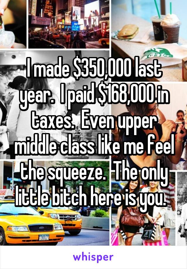 I made $350,000 last year.  I paid $168,000 in taxes.  Even upper middle class like me feel the squeeze.  The only little bitch here is you.  