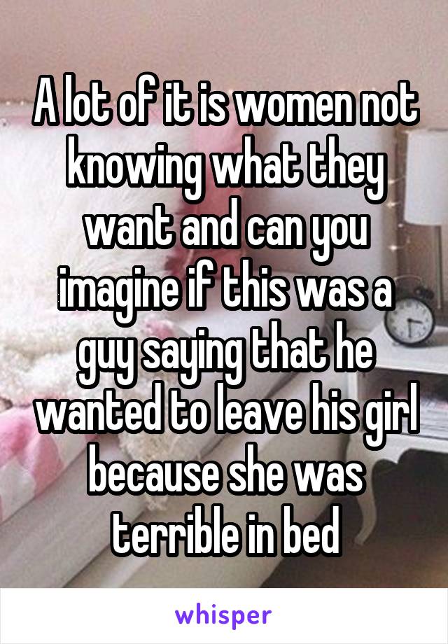 A lot of it is women not knowing what they want and can you imagine if this was a guy saying that he wanted to leave his girl because she was terrible in bed