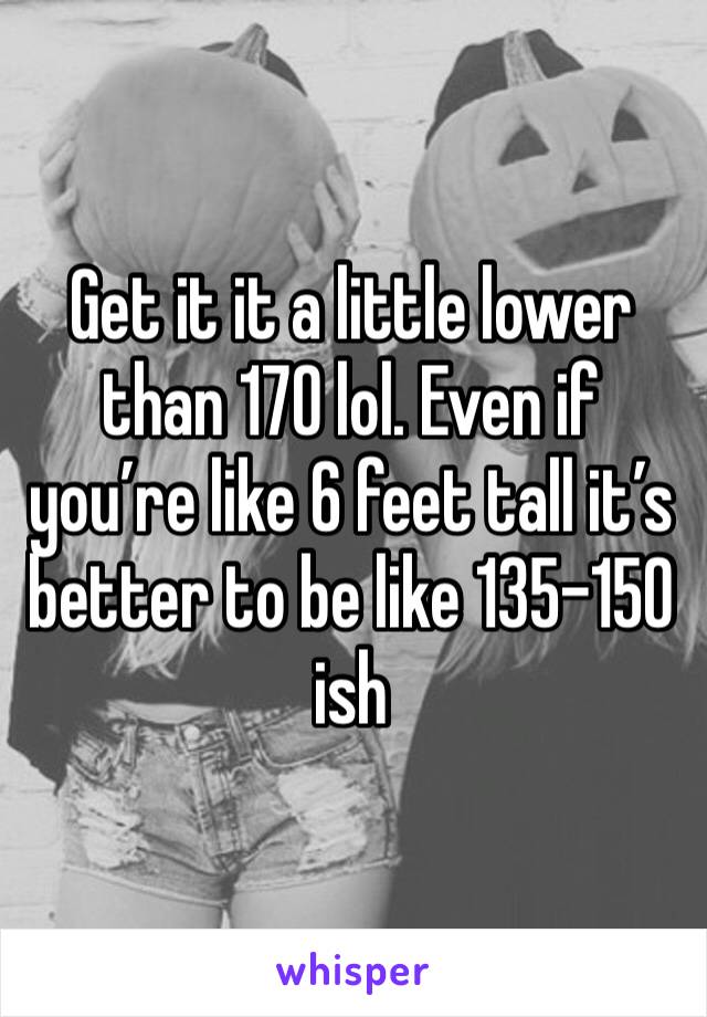 Get it it a little lower than 170 lol. Even if you’re like 6 feet tall it’s better to be like 135-150 ish