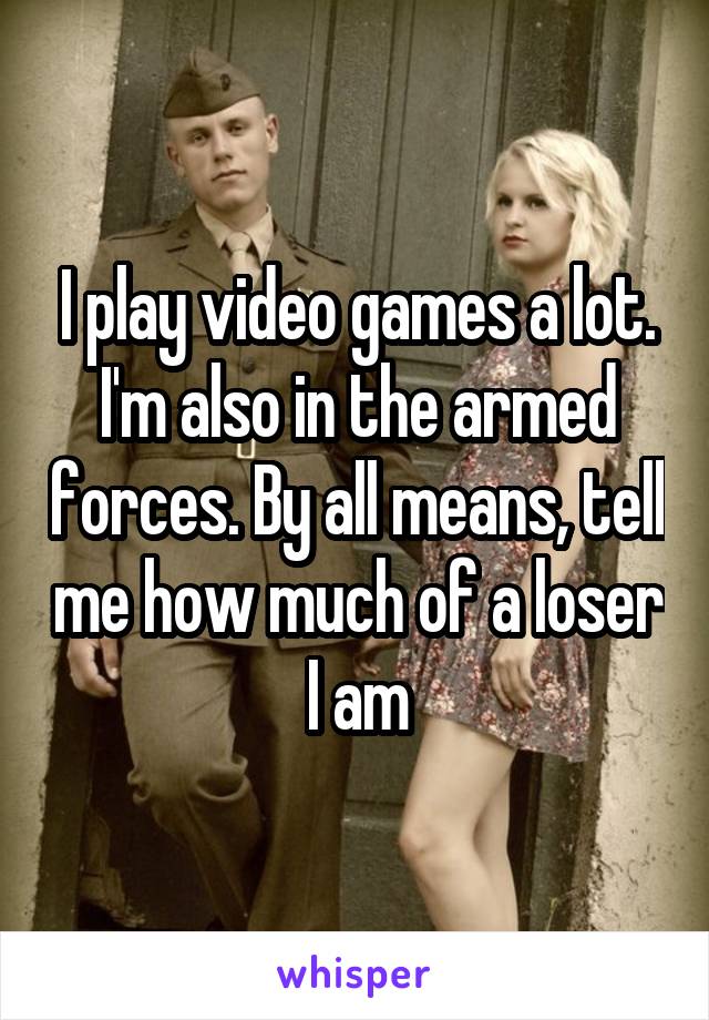 I play video games a lot. I'm also in the armed forces. By all means, tell me how much of a loser I am