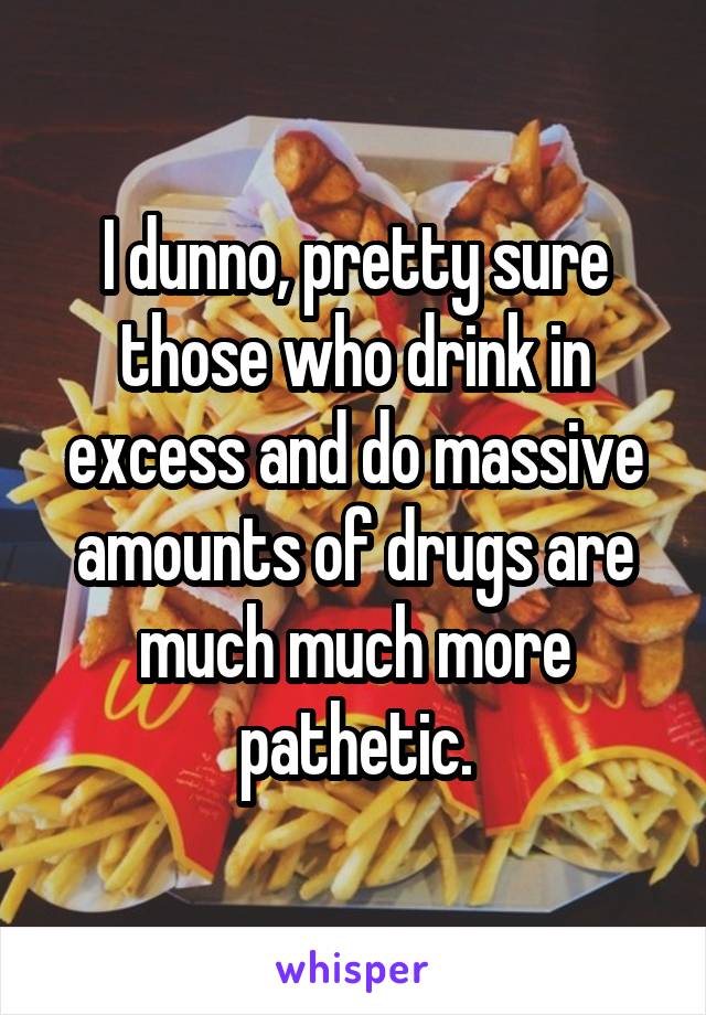 I dunno, pretty sure those who drink in excess and do massive amounts of drugs are much much more pathetic.