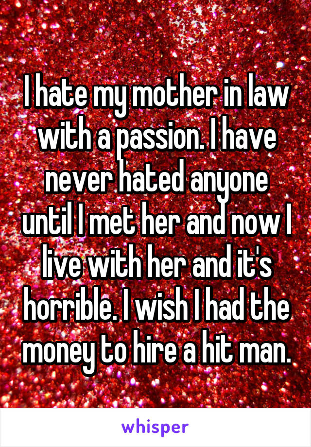 I hate my mother in law with a passion. I have never hated anyone until I met her and now I live with her and it's horrible. I wish I had the money to hire a hit man.