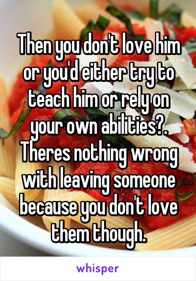 Then you don't love him or you'd either try to teach him or rely on your own abilities?. Theres nothing wrong with leaving someone because you don't love them though.