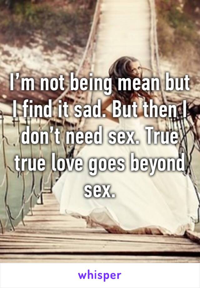 I’m not being mean but I find it sad. But then I don’t need sex. True true love goes beyond sex.