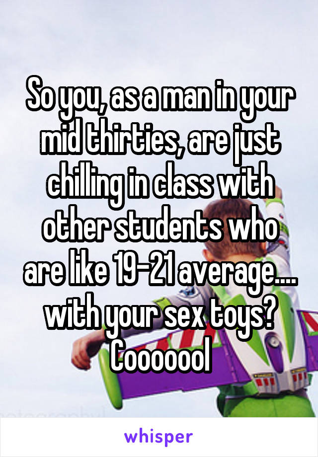 So you, as a man in your mid thirties, are just chilling in class with other students who are like 19-21 average.... with your sex toys? Cooooool