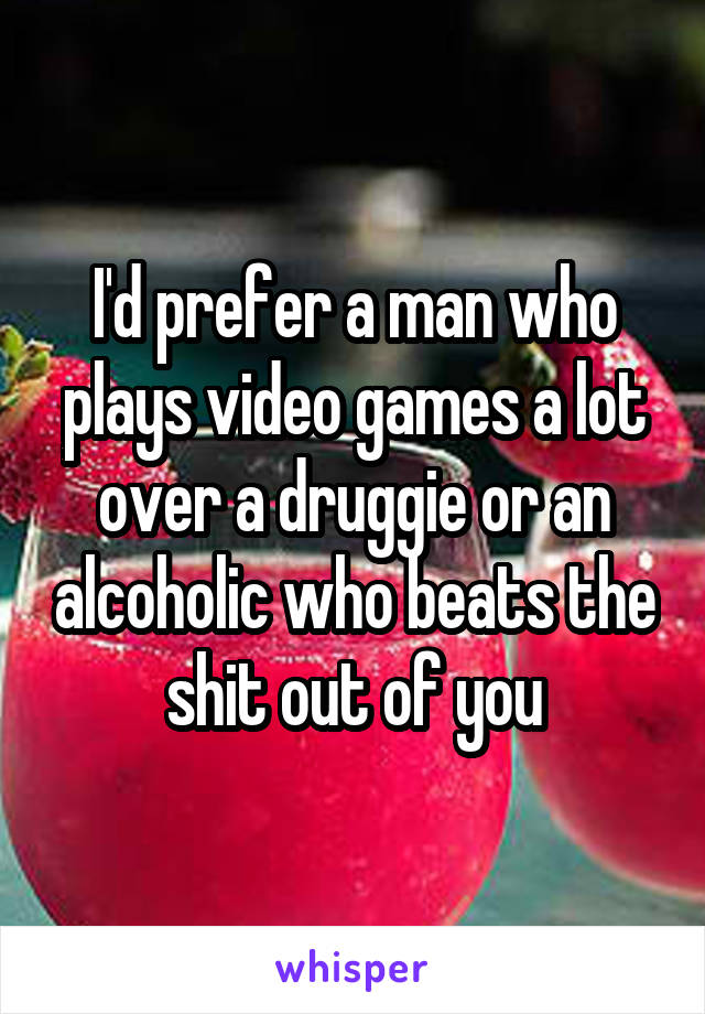 I'd prefer a man who plays video games a lot over a druggie or an alcoholic who beats the shit out of you