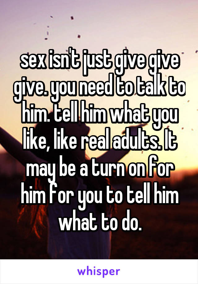 sex isn't just give give give. you need to talk to him. tell him what you like, like real adults. It may be a turn on for him for you to tell him what to do.