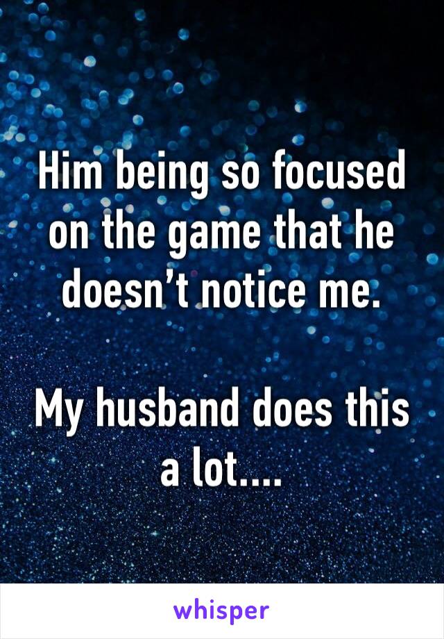 Him being so focused on the game that he doesn’t notice me.

My husband does this a lot....