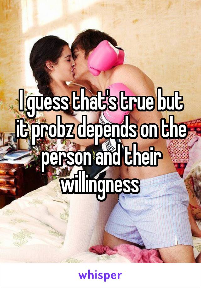 I guess that's true but it probz depends on the person and their willingness 